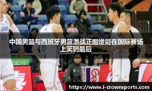中国男篮与西班牙男篮激战正酣谁能在国际赛场上笑到最后